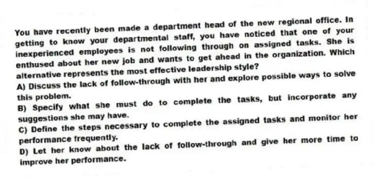 You have recently been made a department head of the new regional office. In getting to know your departmental staff, you have noticed that one of your inexperienced employees is not following through on assigned tasks. She is enthused about her new job and wants to get ahead in the organization. Which alternative represents the most effective leadership style?
A) Discuss the lack of follow-through with her and explore possible ways to solve this problem.
B) Specify what she must do to complete the tasks, but incorporate any suggestions she may have.
C) Define the steps necessary to complete the assigned tasks and monitor her performance frequently.
D) Let her know about the lack of follow-through and give her more time to improve her performance.