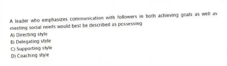A leader who emphasizes communication with followers in both achieving goals as well as meeting social needs would best be described as possessing
A) Directing style
B) Delegating style
C) Supporting style
D) Coaching style