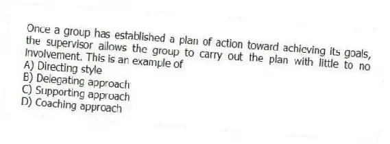 Once a group has established a plan of action toward achieving its goals, the supervisor allows the group to carry out the plan with little to no involvement. This is an example of
A) Directing style
B) Delegating approach
C) Supporting approach
D) Coaching approach