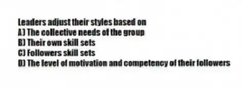 Leaders adjust their styles based on
A) The collective needs of the group
B) Their own skill sets
C) Followers skill sets
D) The level of motivation and competency of their followers