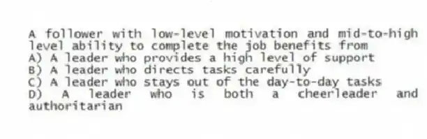 A follower with low-level motivation and mid-to-high level ability to complete the job benefits from
A) A leader who provides a high level of support
B) A leader who directs tasks carefully
C) A leader who stays out of the day-to-day tasks
D) A leader who is both a cheerleader and authoritarian