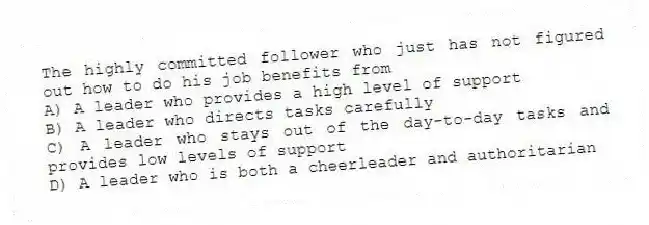 The highly committed follower who just has not figured out how to do his job benefits from
A) A leader who provides a high level of support
B) A leader who directs tasks carefully
C) A leader who stays out of the day-to-day tasks and provides low levels of support
D) A leader who is both a cheerleader and authoritarian