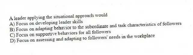 A leader applying the situational approach would
A) Focus on developing leader skills
B) Focus on adapting behavior to the subordinate and task characteristics of followers
C) Focus on supportive behaviors for all followers
D) Focus on assessing and adapting to followers' needs in the workplace