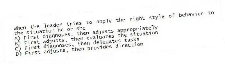 When the leader tries to apply the right style of behavior to the situation he or she
A) First diagnoses, then adjusts appropriately
B) First adjusts, then evaluates the situation
C) First diagnoses, then delegates tasks
D) First adjusts, then provides direction