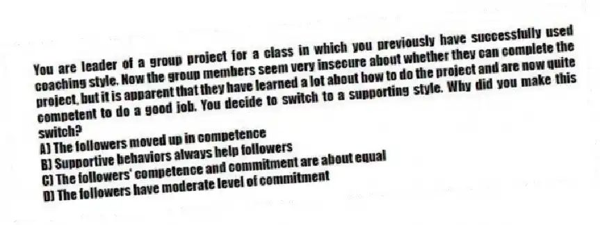 You are leader of a group project for a class in which you previously have successfully used coaching style. Now the group members seem very insecure about whether they can complete the project, but it is apparent that they have learned a lot about how to do the project and are now quite competent to do a good job. You decide to switch to a supporting style. Why did you make this switch?
A) The followers moved up in competence
B) Supportive behaviors always help followers
C) The followers' competence and commitment are about equal
D) The followers have moderate level of commitment