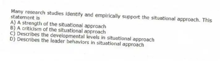 Many research studies identify and empirically support the situational approach. This statement is
A) A strength of the situational approach
B) A criticism of the situational approach
C) Describes the developmental levels in situational approach
D) Describes the leader behaviors in situational approach