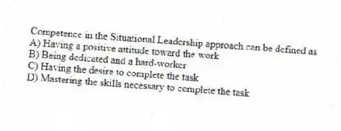 Competence in the Situational Leadership approach can be defined as
A) Having a positive attitude toward the work
B) Being dedicated and a hard-worker
C) Having the desire to complete the task
D) Mastering the skills necessary to complete the task
