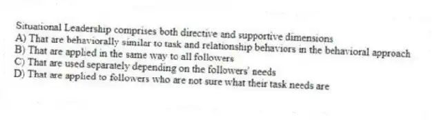 Situational Leadership comprises both directive and supportive dimensions
A) That are behaviorally similar to task and relationship behaviors in the behavioral approach
B) That are applied in the same way to all followers
C) That are used separately depending on the followers' needs
D) That are applied to followers who are not sure what their task needs are