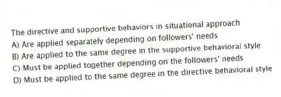 The directive and supportive behaviors in situational approach
A) Are applied separately depending on followers' needs
B) Are applied to the same degree in the supportive behavioral style
C) Must be applied together depending on the followers' needs
D) Must be applied to the same degree in the directive behavioral style