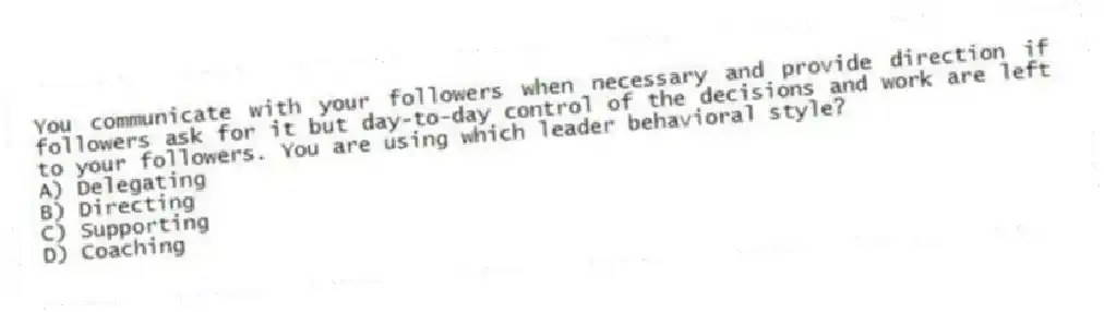 You communicate with your followers when necessary and provide direction if followers ask for it but day-to-day control of the decisions and work are left to your followers. You are using which leader behavioral style?
A) Delegating
B) Directing
C) Supporting
D) Coaching