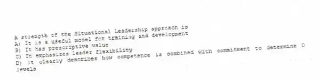 A strength of the Situational Leadership approach is
A) It is a useful model for training and development
B) It has prescriptive value
C) It emphasizes leader flexibility
D) It clearly describes how competence is combined with commitment to determine D levels