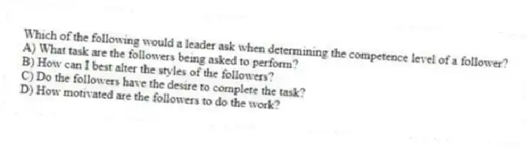 Which of the following would a leader ask when determining the competence level of a follower?
A) What task are the followers being asked to perform?
B) How can I best alter the styles of the followers?
C) Do the followers have the desire to complete the task?
D) How motivated are the followers to do the work?