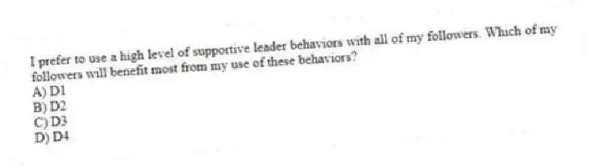 I prefer to use a high level of supportive leader behaviors with all of my followers. Which of my followers will benefit most from my use of these behaviors?
A) D1
B) D2
C) D3
D) D4