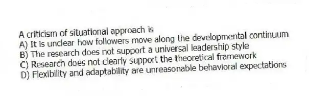 A criticism of situational approach is
A) It is unclear how followers move along the developmental continuum
B) The research does not support a universal leadership style
C) Research does not clearly support the theoretical framework
D) Flexibility and adaptability are unreasonable behavioral expectations