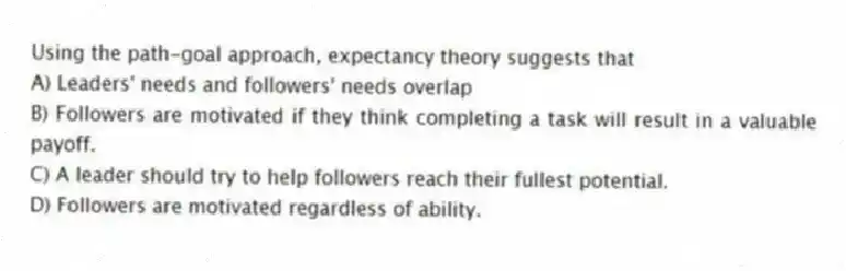 Using the path-goal approach, expectancy theory suggests that
A) Leaders' needs and followers' needs overlap
B) Followers are motivated if they think completing a task will result in a valuable payoff.
C) A leader should try to help followers reach their fullest potential.
D) Followers are motivated regardless of ability.