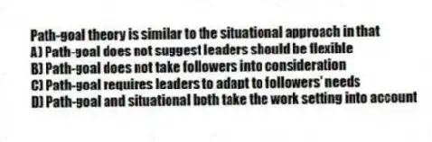 Path-goal theory is similar to the situational approach in that
A) Path-goal does not suggest leaders should be flexible
B) Path-goal does not take followers into consideration
C) Path-goal requires leaders to adapt to followers' needs
D) Path-goal and situational both take the work setting into account