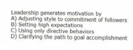 Leadership generates motivation by
A) Adjusting style to commitment of followers
B) Setting high expectations
C) Using only directive behaviors
D) Clarifying the path to goal accomplishment