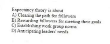 Expectancy theory is about
A) Clearing the path for followers
B) Rewarding followers for meeting their goals
C) Establishing work group norms
D) Anticipating leaders' needs
