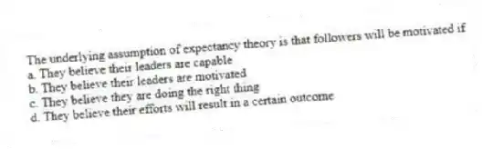The underlying assumption of expectancy theory is that followers will be motivated if
a. They believe their leaders are capable
b. They believe their leaders are motivated
c. They believe they are doing the right thing
d. They believe their efforts will result in a certain outcome