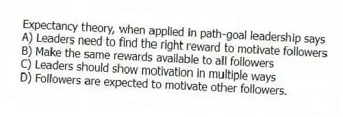 Expectancy theory, when applied in path-goal leadership says
A) Leaders need to find the right reward to motivate followers
B) Make the same rewards available to all followers
C) Leaders should show motivation in multiple ways
D) Followers are expected to motivate other followers.