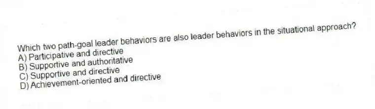 Which two path-goal leader behaviors are also leader behaviors in the situational approach?
A) Participative and directive
B) Supportive and authoritative
C) Supportive and directive
D) Achievement-oriented and directive