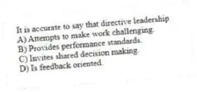 It is accurate to say that directive leadership
A) Attempts to make work challenging.
B) Provides performance standards.
C) Invites shared decision making.
D) Is feedback oriented.