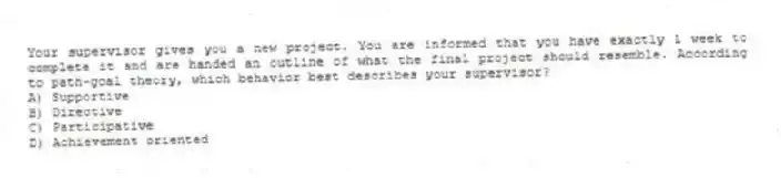 Your supervisor gives you a new project. You are informed that you have exactly 1 week to complete it and are handed an outline of what the final project should resemble. According to path-goal theory, which behavior best describes your supervisor?
A) Supportive
B) Directive
C) Participative
D) Achievement oriented