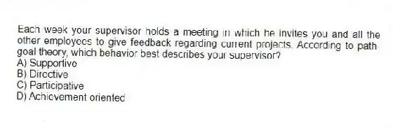 Each week your supervisor holds a meeting in which he invites you and all the other employees to give feedback regarding current projects. According to path-goal theory, which behavior best describes your supervisor?
A) Supportive
B) Directive
C) Participative
D) Achievement oriented