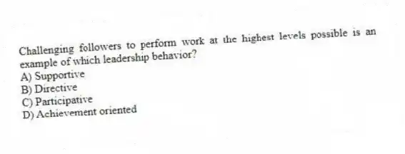 Challenging followers to perform work at the highest levels possible is an example of which leadership behavior?
A) Supportive
B) Directive
C) Participative
D) Achievement oriented