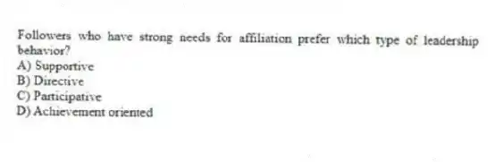 Followers who have strong needs for affiliation prefer which type of leadership behavior?
A) Supportive
B) Directive
C) Participative
D) Achievement oriented