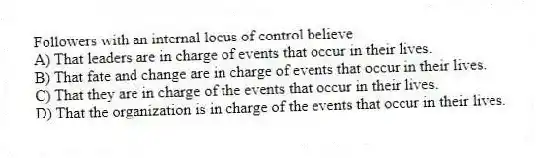 Followers with an internal locus of control believe
A) That leaders are in charge of events that occur in their lives.
B) That fate and change are in charge of events that occur in their lives.
C) That they are in charge of the events that occur in their lives.
D) That the organization is in charge of the events that occur in their lives.