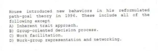 House introduced new behaviors in his reformulated path-goal theory in 1996. These include all of the following except
A) Inherent trait approach.
B) Group-oriented decision process.
C) Work facilitation.
D) Work-group representation and networking.