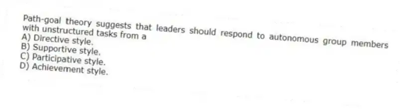 Path-goal theory suggests that leaders should respond to autonomous group members with unstructured tasks from a
A) Directive style.
B) Supportive style.
C) Participative style.
D) Achievement style.