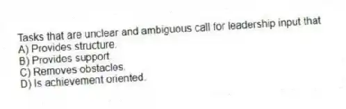 Tasks that are unclear and ambiguous call for leadership input that
A) Provides structure.
B) Provides support.
C) Removes obstacles.
D) Is achievement oriented.
