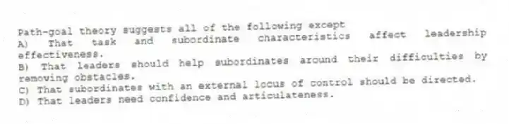 Path-goal theory suggests all of the following except
A) That task and subordinate characteristics affect leadership effectiveness.
B) That leaders should help subordinates around their difficulties by removing obstacles.
C) That subordinates with an external locus of control should be directed.
D) That leaders need confidence and articulateness.