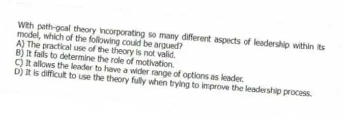 With path-goal theory incorporating so many different aspects of leadership within its model, which of the following could be argued?
A) The practical use of the theory is not valid.
B) It fails to determine the role of motivation.
C) It allows the leader to have a wider range of options as leader.
D) It is difficult to use the theory fully when trying to improve the leadership process.