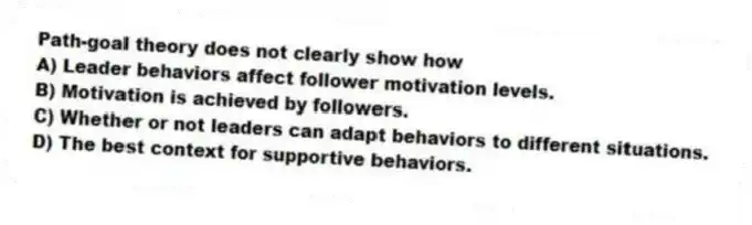 Path-goal theory does not clearly show how
A) Leader behaviors affect follower motivation levels.
B) Motivation is achieved by followers.
C) Whether or not leaders can adapt behaviors to different situations.
D) The best context for supportive behaviors.