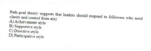 Path-goal theory suggests that leaders should respond to followers who need clarity and control from a(n)
A) Achievement style
B) Supportive style
C) Directive style
D) Participative style