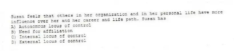 Susan feels that others in her organization and in her personal life have more influence over her and her career and life path. Susan has
A) Autonomous locus of control
B) Need for affiliation
C) Internal locus of control
D) External locus of control