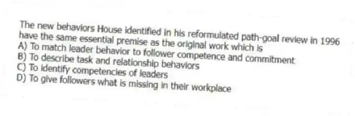 The new behaviors House identified in his reformulated path-goal review in 1996 have the same essential premise as the original work which is
A) To match leader behavior to follower competence and commitment
B) To describe task and relationship behaviors
C) To identify competencies of leaders
D) To give followers what is missing in their workplace