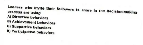 Leaders who invite their followers to share in the decision-making process are using
A) Directive behaviors
B) Achievement behaviors
C) Supportive behaviors
D) Participative behaviors