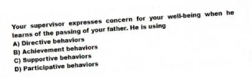 Your supervisor expresses concern for your well-being when he learns of the passing of your father. He is using
A) Directive behaviors
B) Achievement behaviors
C) Supportive behaviors
D) Participative behaviors