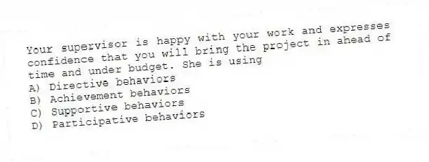 Your supervisor is happy with your work and expresses confidence that you will bring the project in ahead of time and under budget. She is using
A) Directive behaviors
B) Achievement behaviors
C) Supportive behaviors
D) Participative behaviors