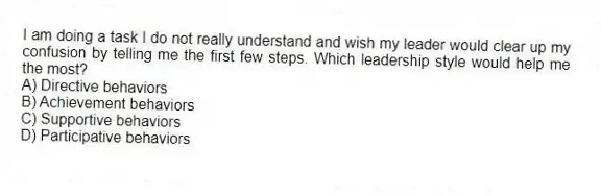 I am doing a task I do not really understand and wish my leader would clear up my confusion by telling me the first few steps. Which leadership style would help me the most?
A) Directive behaviors
B) Achievement behaviors
C) Supportive behaviors
D) Participative behaviors