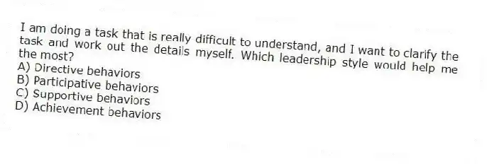 I am doing a task that is really difficult to understand, and I want to clarify the task and work out the details myself. Which leadership style would help me the most?
A) Directive behaviors
B) Participative behaviors
C) Supportive behaviors
D) Achievement behaviors