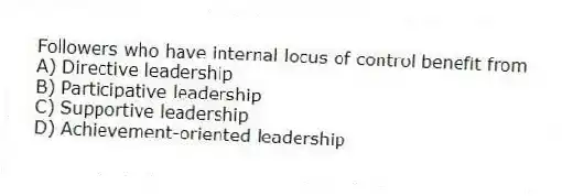 Followers who have internal locus of control benefit from
A) Directive leadership
B) Participative leadership
C) Supportive leadership
D) Achievement-oriented leadership