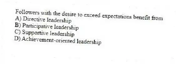 Followers with the desire to exceed expectations benefit from
A) Directive leadership
B) Participative leadership
C) Supportive leadership
D) Achievement-oriented leadership