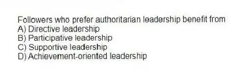 Followers who prefer authoritarian leadership benefit from
A) Directive leadership
B) Participative leadership
C) Supportive leadership
D) Achievement-oriented leadership