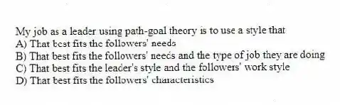 My job as a leader using path-goal theory is to use a style that
A) That best fits the followers' needs
B) That best fits the followers' needs and the type of job they are doing
C) That best fits the leader's style and the followers' work style
D) That best fits the followers' characteristics