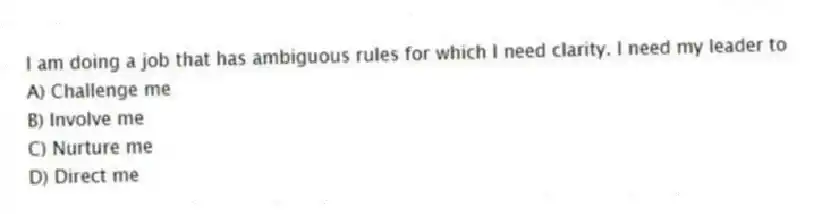 I am doing a job that has ambiguous rules for which I need clarity. I need my leader to
A) Challenge me
B) Involve me
C) Nurture me
D) Direct me